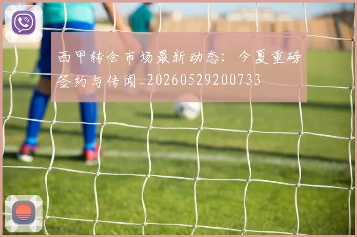 西甲转会市场最新动态:今夏重磅签约与传闻_20260529200733