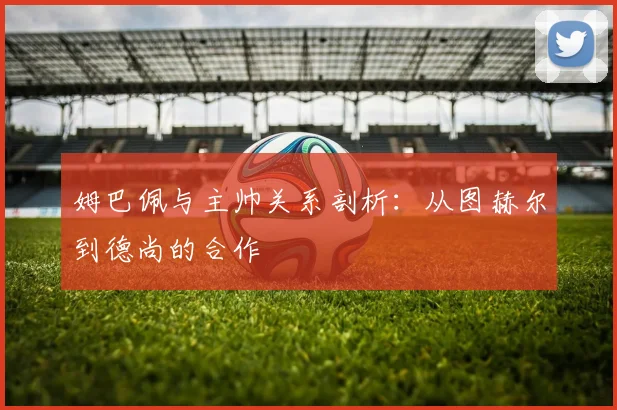 姆巴佩与主帅关系剖析：从图赫尔到德尚的合作