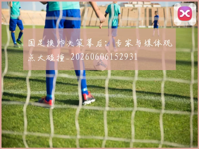 国足换帅决策幕后：专家与媒体观点大碰撞_20260606152931