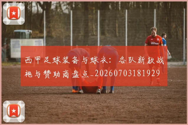 西甲足球装备与球衣：各队新款战袍与赞助商盘点_20260703181929