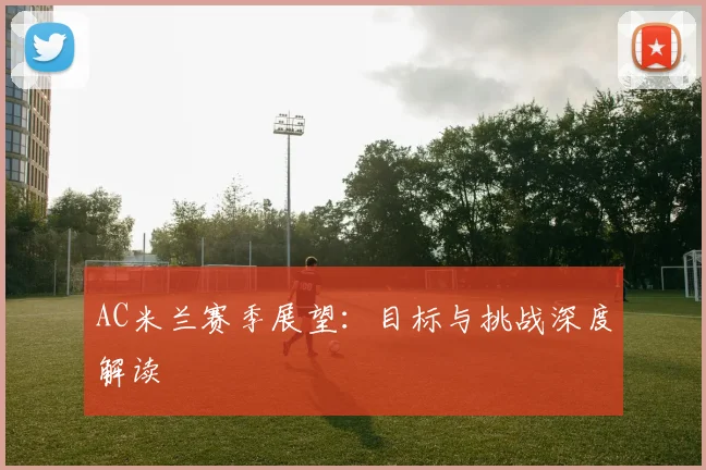 AC米兰赛季展望：目标与挑战深度解读