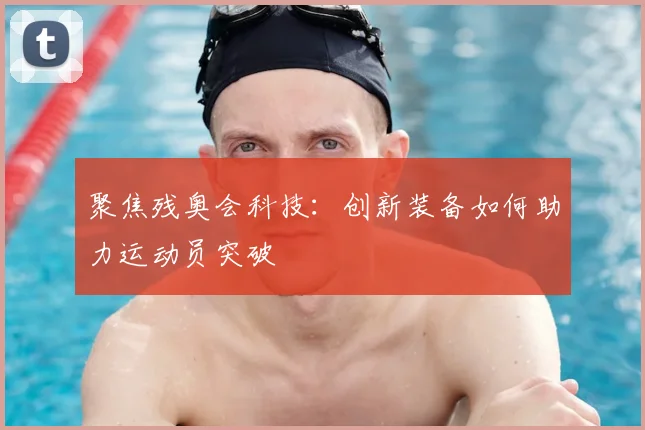 聚焦残奥会科技：创新装备如何助力运动员突破