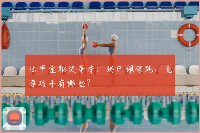 法甲金靴奖争夺：姆巴佩领跑，竞争对手有哪些？